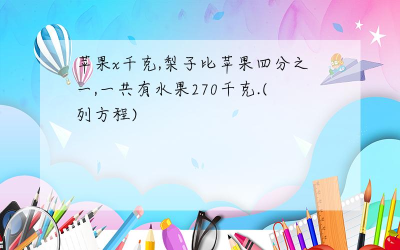 苹果x千克,梨子比苹果四分之一,一共有水果270千克.(列方程)