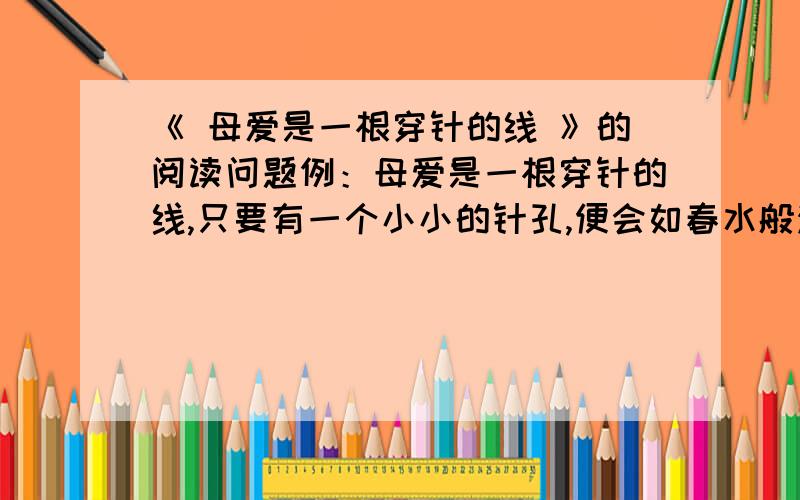 《 母爱是一根穿针的线 》的阅读问题例：母爱是一根穿针的线,只要有一个小小的针孔,便会如春水般汩汩流淌.           母爱是一株挺拔的树,撑起一片浓浓的绿荫,默默地坚守家园.         母爱