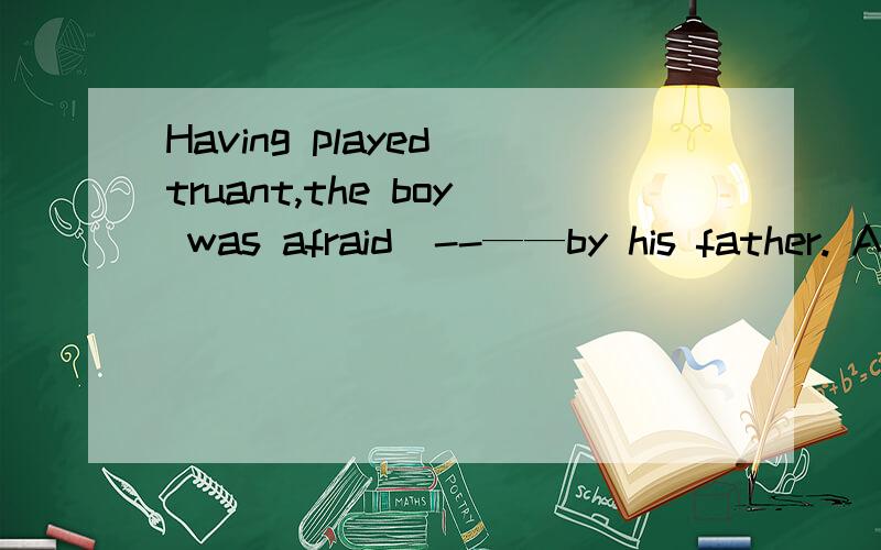 Having played truant,the boy was afraid  --——by his father. A. of being scolded B.to be scolded请解释另一个不行的原因