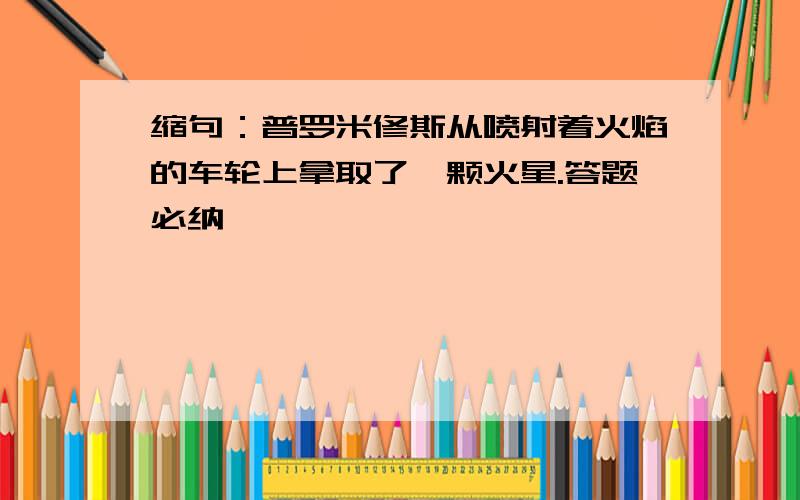 缩句：普罗米修斯从喷射着火焰的车轮上拿取了一颗火星.答题必纳,