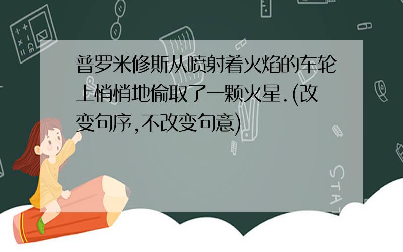 普罗米修斯从喷射着火焰的车轮上悄悄地偷取了一颗火星.(改变句序,不改变句意)