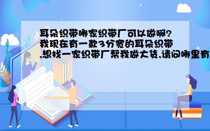 耳朵织带哪家织带厂可以做啊?我现在有一款3分宽的耳朵织带,想找一家织带厂帮我做大货,请问哪里有啊?厂家叫什么名字啊,能告诉我联系方式最好了!