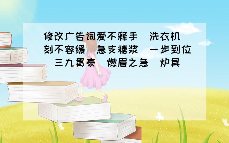 修改广告词爱不释手（洗衣机）刻不容缓（急支糖浆）一步到位（三九胃泰）燃眉之急（炉具）