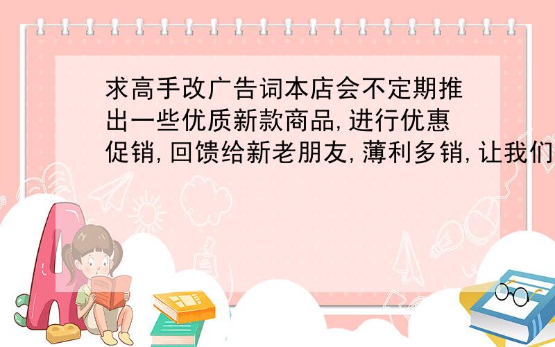 求高手改广告词本店会不定期推出一些优质新款商品,进行优惠促销,回馈给新老朋友,薄利多销,让我们与顾客的关系拉的更近,也会让我们走得更远.品位-优质-优惠,欢迎点击此处收藏本店. “