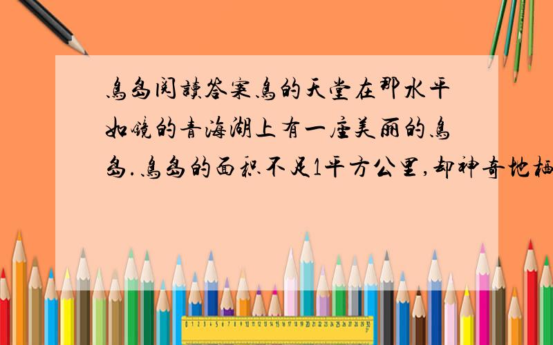 鸟岛阅读答案鸟的天堂在那水平如镜的青海湖上有一座美丽的鸟岛.鸟岛的面积不足1平方公里,却神奇地栖息着10万多只不同种类的候鸟.那里,天上飞的是鸟,水里游的是鸟,地上跑的也是鸟,简直