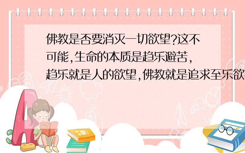 佛教是否要消灭一切欲望?这不可能,生命的本质是趋乐避苦,趋乐就是人的欲望,佛教就是追求至乐欲者,求也.佛教应该把乐分成真乐与假乐吧?但欲望无法消灭,你只能消灭追求假乐的欲望 欲无