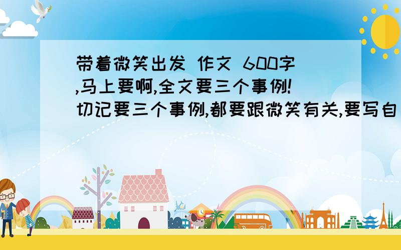 带着微笑出发 作文 600字,马上要啊,全文要三个事例!切记要三个事例,都要跟微笑有关,要写自己看到的或见到的或经历过的事情不写别人的!（老师BT我们没办法啊!）这么高的悬赏还是没有人?