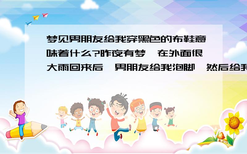 梦见男朋友给我穿黑色的布鞋意味着什么?昨夜有梦,在外面很大雨回来后,男朋友给我泡脚,然后给我穿上黑色的布鞋.