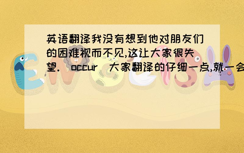 英语翻译我没有想到他对朋友们的困难视而不见,这让大家很失望.（occur）大家翻译的仔细一点,就一会话.