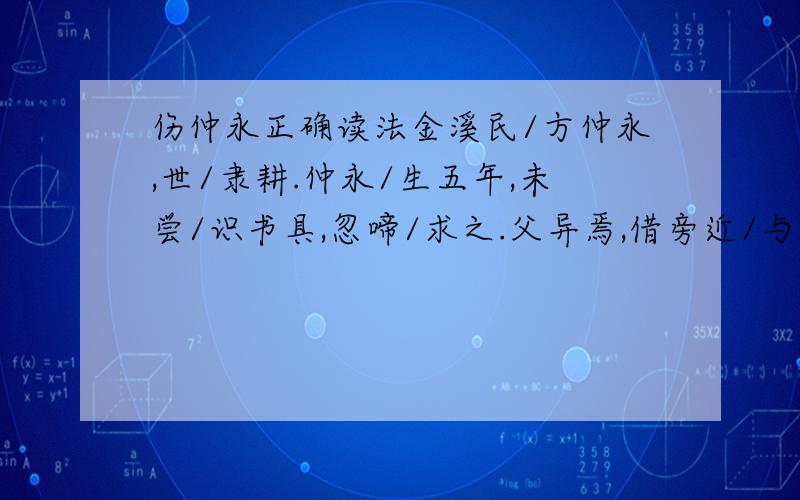 伤仲永正确读法金溪民/方仲永,世/隶耕.仲永/生五年,未尝/识书具,忽啼/求之.父异焉,借旁近/与之,即/书诗四句,并/自为其名.其诗/以养父母、收族为意,传/一乡秀才/观之.自是/指物作诗/立就,其