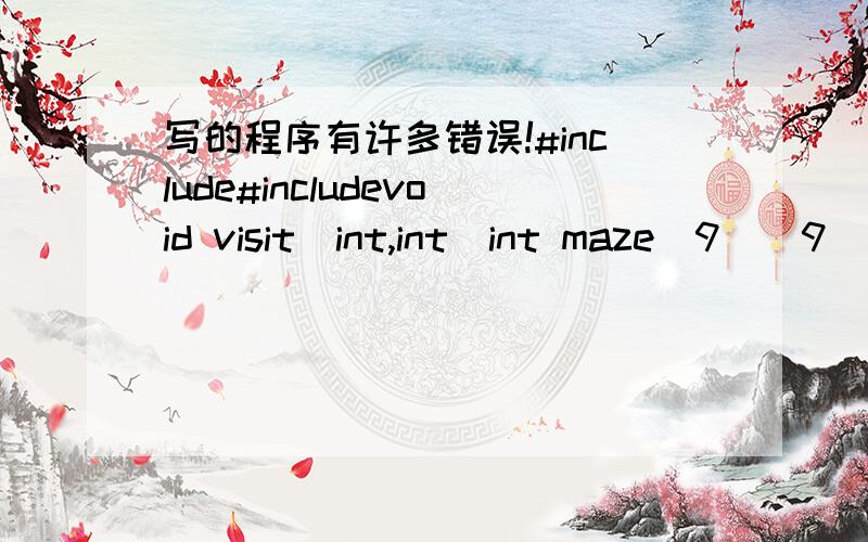 写的程序有许多错误!#include#includevoid visit(int,int)int maze[9][9]={{2,2,2,2,2,2,2,2,2},{2,0,0,0,0,0,0,0,2},{2,0,2,2,0,2,2,0,2},{2,0,2,0,0,2,0,0,2},{2,0,2,0,2,0,2,0,2},{2,0,0,0,0,0,2,0,2},{2,2,0,2,2,0,2,2,2},{2,0,0,0,0,0,0,0,2},{2,2,2,2,2,