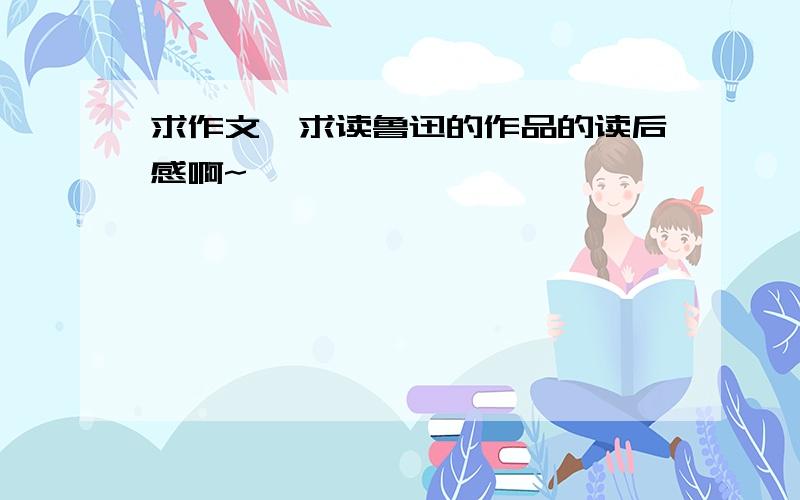 求作文,求读鲁迅的作品的读后感啊~