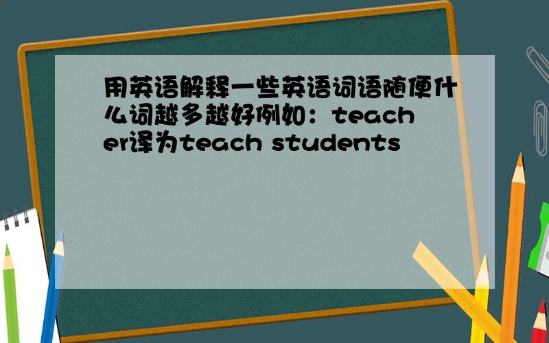 用英语解释一些英语词语随便什么词越多越好例如：teacher译为teach students