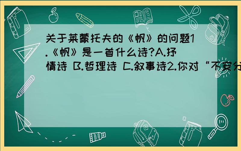 关于莱蒙托夫的《帆》的问题1.《帆》是一首什么诗?A.抒情诗 B.哲理诗 C.叙事诗2.你对“不安分的帆儿却祈求风暴,仿佛风暴里有宁静之邦!”的含义如何理解?