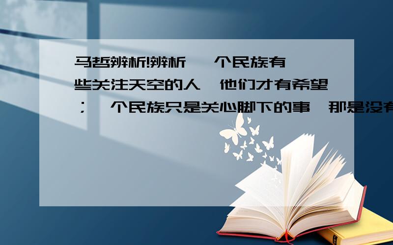 马哲辨析!辨析 一个民族有一些关注天空的人,他们才有希望；一个民族只是关心脚下的事,那是没有未来的