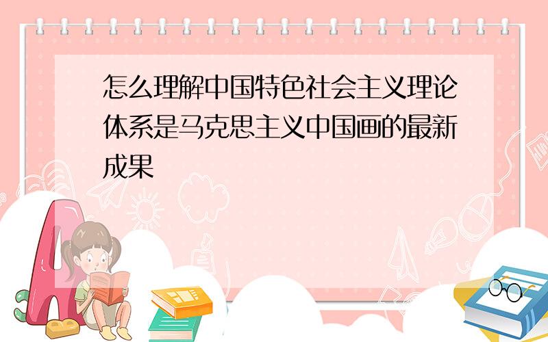 怎么理解中国特色社会主义理论体系是马克思主义中国画的最新成果