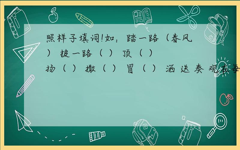 照样子填词!如：踏一路（春风） 披一路（ ） 顶（ ） 扬（ ） 撒（ ） 冒（ ） 洒 送 奏 观在每一个字后面都有：一路和（ ）,