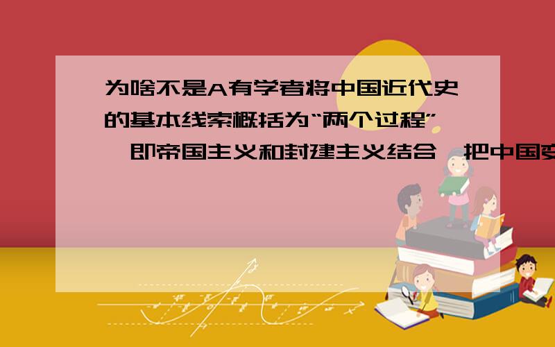 为啥不是A有学者将中国近代史的基本线索概括为“两个过程”,即帝国主义和封建主义结合,把中国变为半殖民地的过程,同时也是中国人民反抗帝国主义和封建主义的过程.依据其观点,可能会