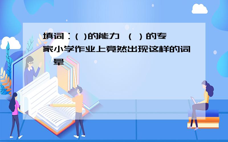 填词：( )的能力 （）的专家小学作业上竟然出现这样的词,晕