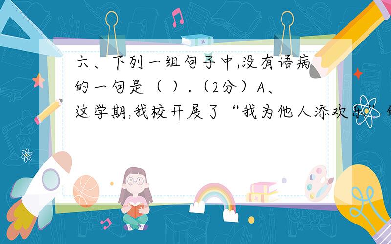 六、下列一组句子中,没有语病的一句是（ ）.（2分）A、这学期,我校开展了“我为他人添欢乐”的热潮.B、六月一日上午,我们去公园玩了一整天,个个意犹未尽.C、科技人员废寝忘食、夜以继