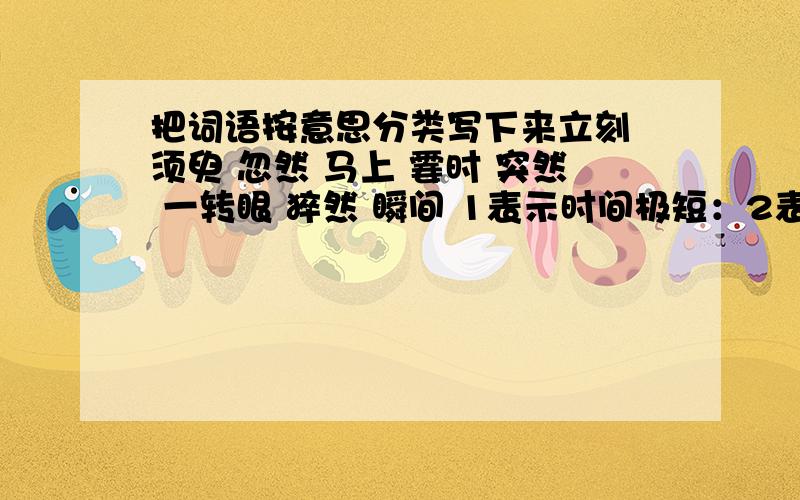 把词语按意思分类写下来立刻 须臾 忽然 马上 霎时 突然 一转眼 猝然 瞬间 1表示时间极短：2表示来的迅速而出乎意料：3表示紧接着某个时候：