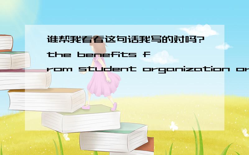 谁帮我看看这句话我写的对吗?the benefits from student organization or club activities and from their academic studies are different yet equally important.