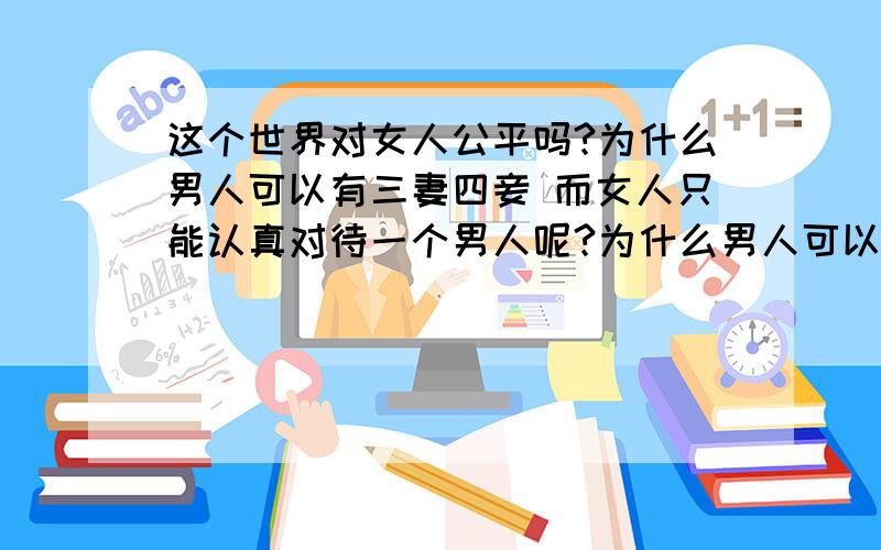 这个世界对女人公平吗?为什么男人可以有三妻四妾 而女人只能认真对待一个男人呢?为什么男人可以在外面沾花惹草在众人眼里很正常 而女人在外面沾花惹草却被众人唾骂 被人说下贱呢?为