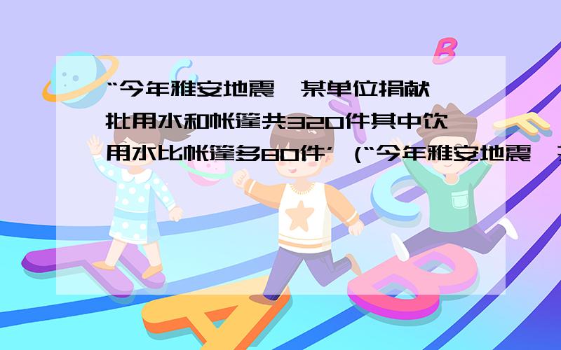 “今年雅安地震,某单位捐献一批用水和帐篷共320件其中饮用水比帐篷多80件’ (“今年雅安地震,某单位捐献一批用水和帐篷共320件其中饮用水比帐篷多80件’ (1) 求饮用水和帐篷各有多少件?(2