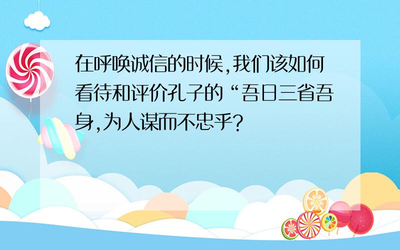 在呼唤诚信的时候,我们该如何看待和评价孔子的“吾日三省吾身,为人谋而不忠乎?