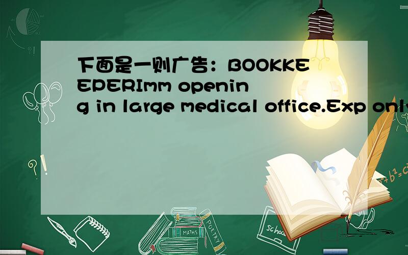 下面是一则广告：BOOKKEEPERImm opening in large medical office.Exp only.Req strong background in payroll,invoices,w/ knowledge of BookkeeperPro or similar software.Flexible PT sched,some wknds req.Excellent salary(neg)plus full benefits.Call S