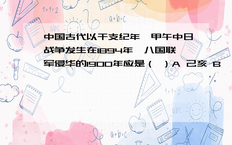 中国古代以干支纪年,甲午中日战争发生在1894年,八国联军侵华的1900年应是（ ）A 己亥 B 庚子 C 辛丑 D 壬寅