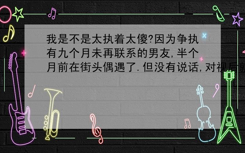 我是不是太执着太傻?因为争执有九个月未再联系的男友,半个月前在街头偶遇了.但没有说话,对视后就各自远走了.我总算联系到他的大学同学,该同学答应帮我去找他,问问他是什么感受,当然