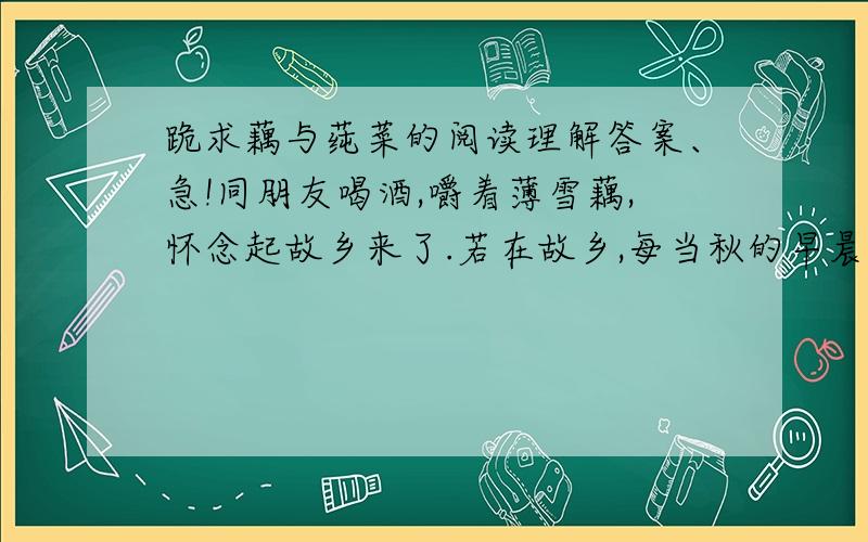 跪求藕与莼菜的阅读理解答案、急!同朋友喝酒,嚼着薄雪藕,怀念起故乡来了.若在故乡,每当秋的早晨,门前经过许多的乡人：男的紫赤的臂膊和小腿肌肉突起,躯干高大且挺,使人以康健的感觉