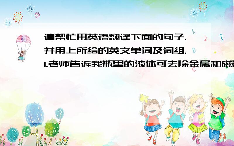 请帮忙用英语翻译下面的句子.并用上所给的英文单词及词组.1.老师告诉我瓶里的液体可去除金属和磁器上的污渍.(remove)2.坐在我旁边的学生忐忑不安地看着考场的四周.(apprehension)3.他现在大