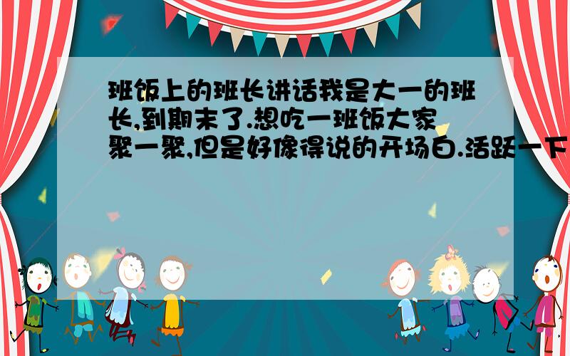 班饭上的班长讲话我是大一的班长,到期末了.想吃一班饭大家聚一聚,但是好像得说的开场白.活跃一下气愤,