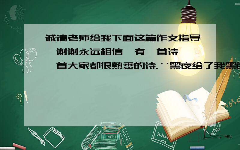 诚请老师给我下面这篇作文指导,谢谢永远相信  有一首诗,一首大家都很熟悉的诗.‘‘黑夜给了我黑色的眼睛,我却用它寻找光明.’’多么简洁,多么精致,又多么引人深思,深含哲理,激励人的