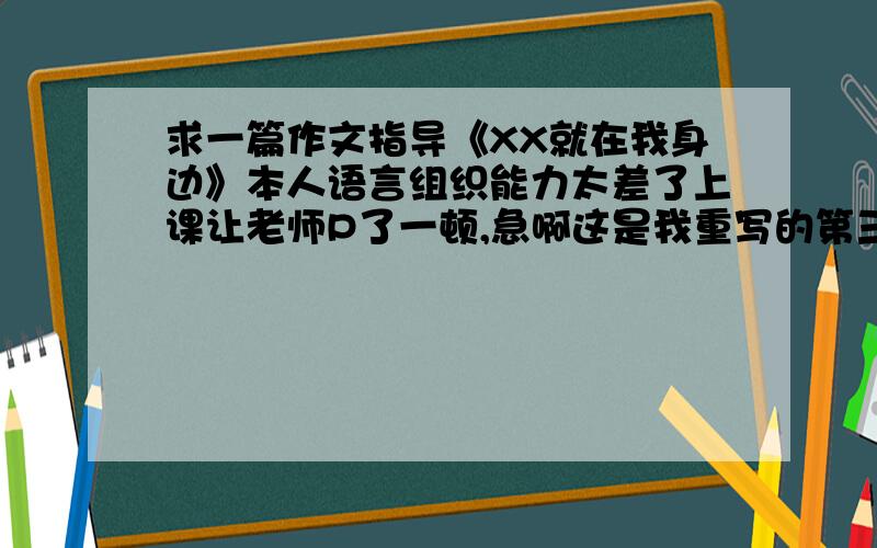 求一篇作文指导《XX就在我身边》本人语言组织能力太差了上课让老师P了一顿,急啊这是我重写的第三遍急!最好给我一篇现成的,500字左右哈,我不想再重写了