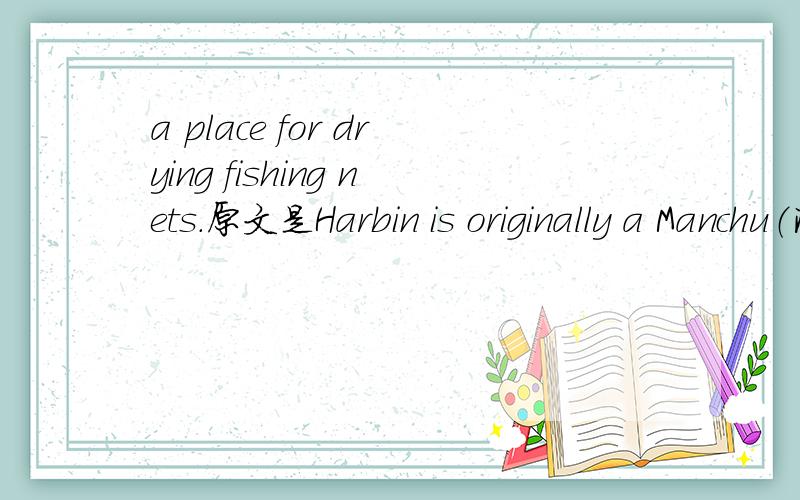 a place for drying fishing nets.原文是Harbin is originally a Manchu（满族） word meaning 'a place for drying fishing nets'.