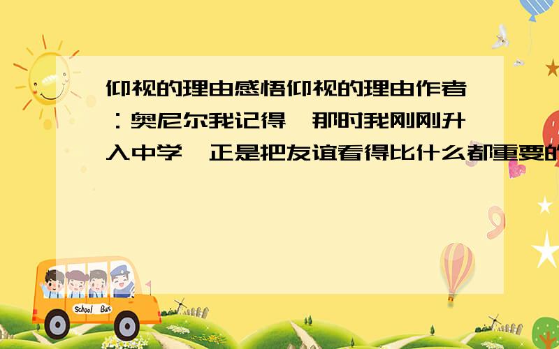 仰视的理由感悟仰视的理由作者：奥尼尔我记得,那时我刚刚升入中学,正是把友谊看得比什么都重要的年纪.可偏偏我长得太引人注目了：我的个子太高了,要比身边所有的同龄人都要高很多.