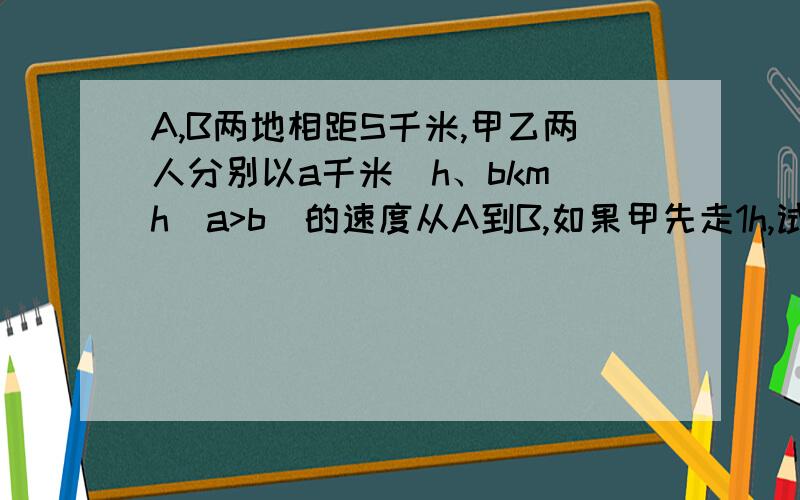 A,B两地相距S千米,甲乙两人分别以a千米\h、bkm\h(a>b)的速度从A到B,如果甲先走1h,试求甲比乙早到的时间t.当S=120,a=15,b=12时,求t的值,并说明这个值的实际意义.