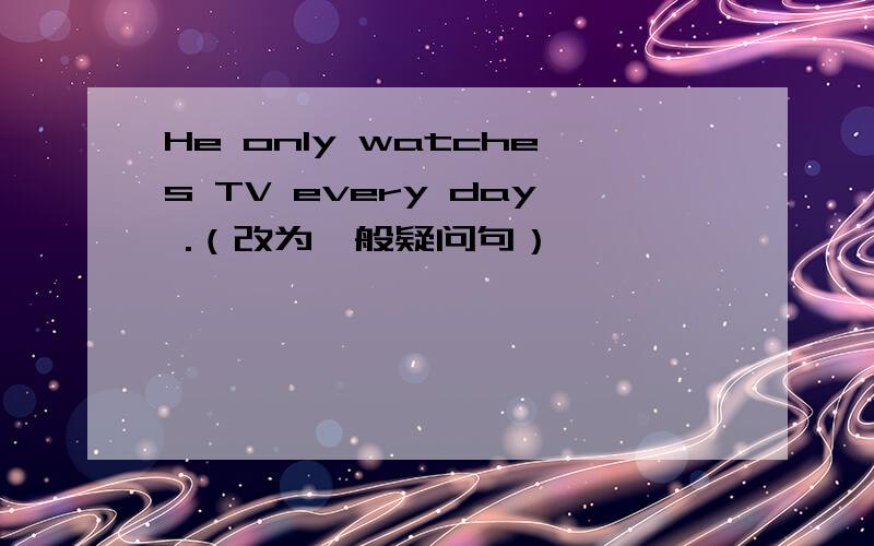 He only watches TV every day .（改为一般疑问句）