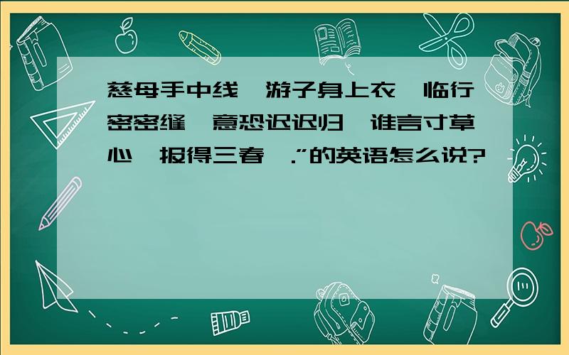 慈母手中线,游子身上衣,临行密密缝,意恐迟迟归,谁言寸草心,报得三春晖.”的英语怎么说?