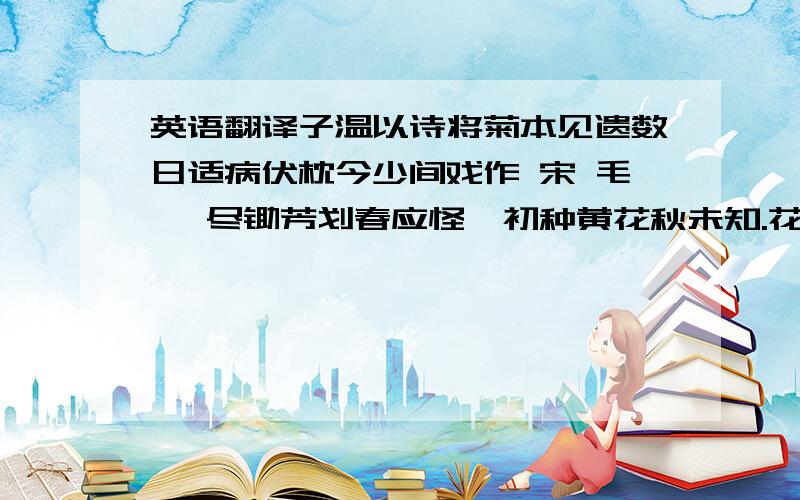 英语翻译子温以诗将菊本见遗数日适病伏枕今少间戏作 宋 毛滂 尽锄芳划春应怪,初种黄花秋未知.花外种松松外竹,渐无蝴蝶到东篱.题槿花 【唐】戎昱 自用金钱买槿栽,二年方始得花开.鲜红