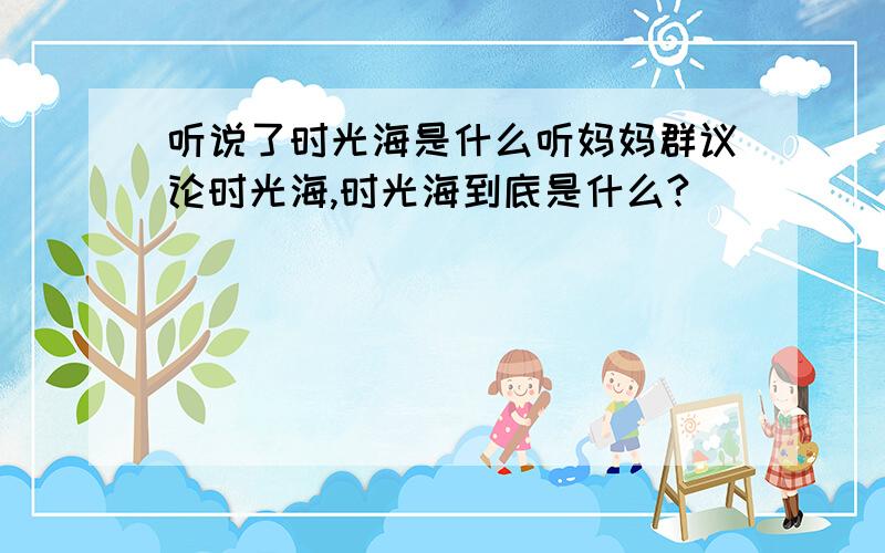 听说了时光海是什么听妈妈群议论时光海,时光海到底是什么?