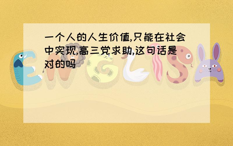 一个人的人生价值,只能在社会中实现,高三党求助,这句话是对的吗