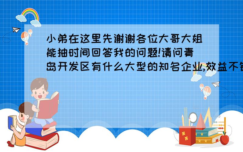 小弟在这里先谢谢各位大哥大姐能抽时间回答我的问题!请问青岛开发区有什么大型的知名企业,效益不错的企业,不管是国企,还是外资企业,具体都是哪个行业的,效益怎么样,职工待遇怎么样等