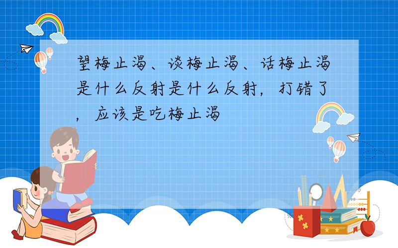 望梅止渴、谈梅止渴、话梅止渴是什么反射是什么反射，打错了，应该是吃梅止渴