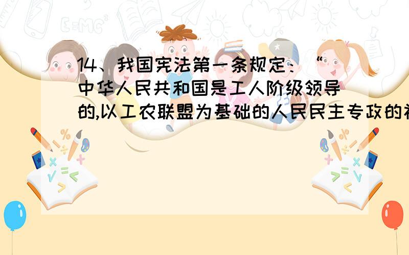 14、我国宪法第一条规定：“中华人民共和国是工人阶级领导的,以工农联盟为基础的人民民主专政的社会主义国家.”这一规定体现了四项基本原则中的：A.坚持社会主义道路 B.坚持人民民主