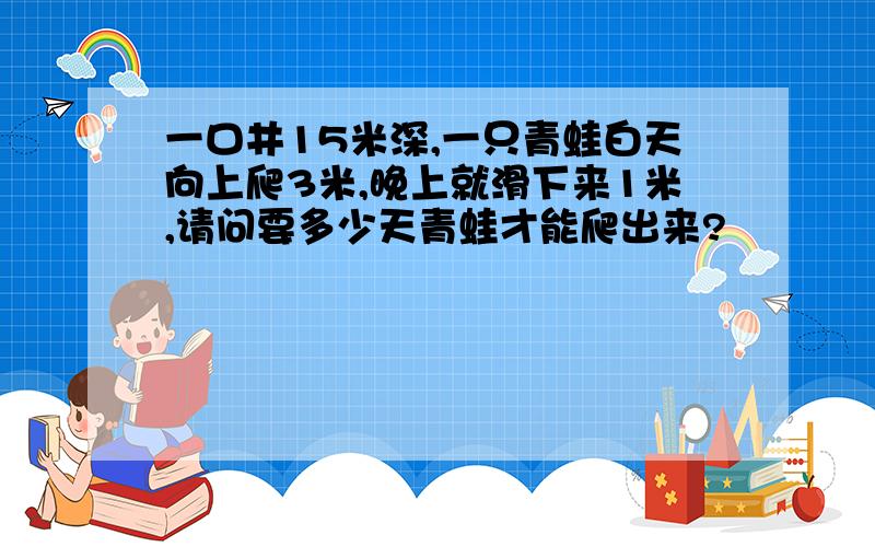 一口井15米深,一只青蛙白天向上爬3米,晚上就滑下来1米,请问要多少天青蛙才能爬出来?