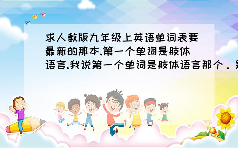 求人教版九年级上英语单词表要最新的那本.第一个单词是肢体语言.我说第一个单词是肢体语言那个。是去年还是前年最新版的。或者在广州哪儿有卖英语书。